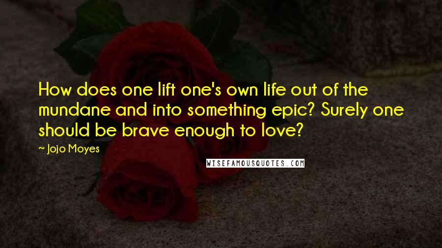 Jojo Moyes Quotes: How does one lift one's own life out of the mundane and into something epic? Surely one should be brave enough to love?