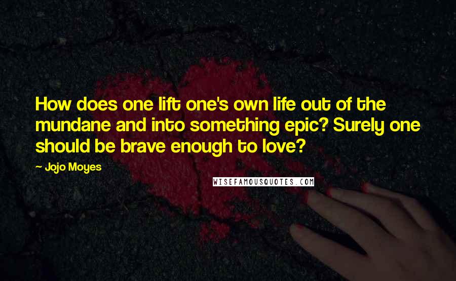 Jojo Moyes Quotes: How does one lift one's own life out of the mundane and into something epic? Surely one should be brave enough to love?