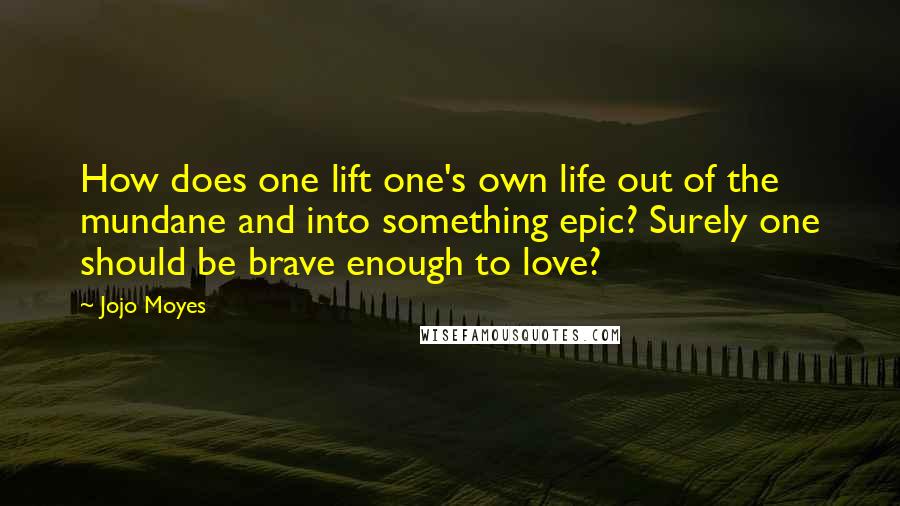 Jojo Moyes Quotes: How does one lift one's own life out of the mundane and into something epic? Surely one should be brave enough to love?