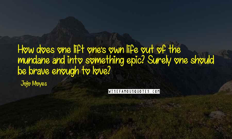 Jojo Moyes Quotes: How does one lift one's own life out of the mundane and into something epic? Surely one should be brave enough to love?