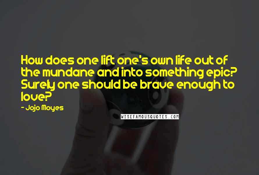 Jojo Moyes Quotes: How does one lift one's own life out of the mundane and into something epic? Surely one should be brave enough to love?