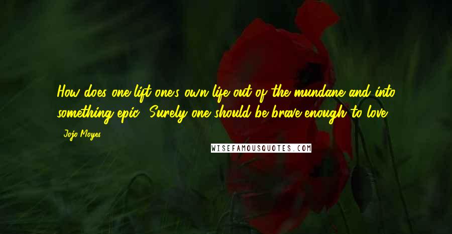 Jojo Moyes Quotes: How does one lift one's own life out of the mundane and into something epic? Surely one should be brave enough to love?