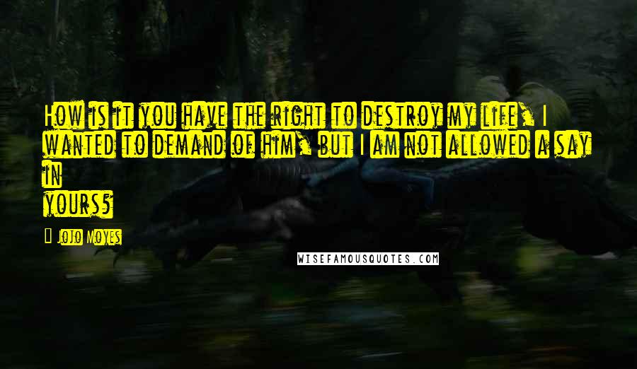 Jojo Moyes Quotes: How is it you have the right to destroy my life, I wanted to demand of him, but I am not allowed a say in yours?