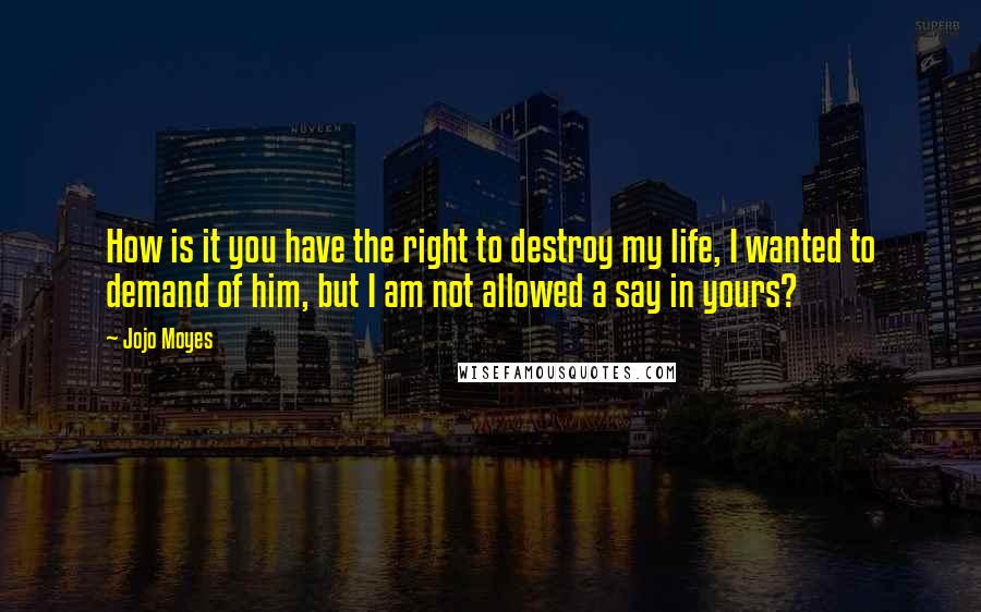 Jojo Moyes Quotes: How is it you have the right to destroy my life, I wanted to demand of him, but I am not allowed a say in yours?