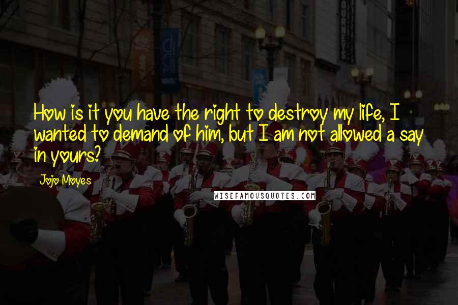 Jojo Moyes Quotes: How is it you have the right to destroy my life, I wanted to demand of him, but I am not allowed a say in yours?