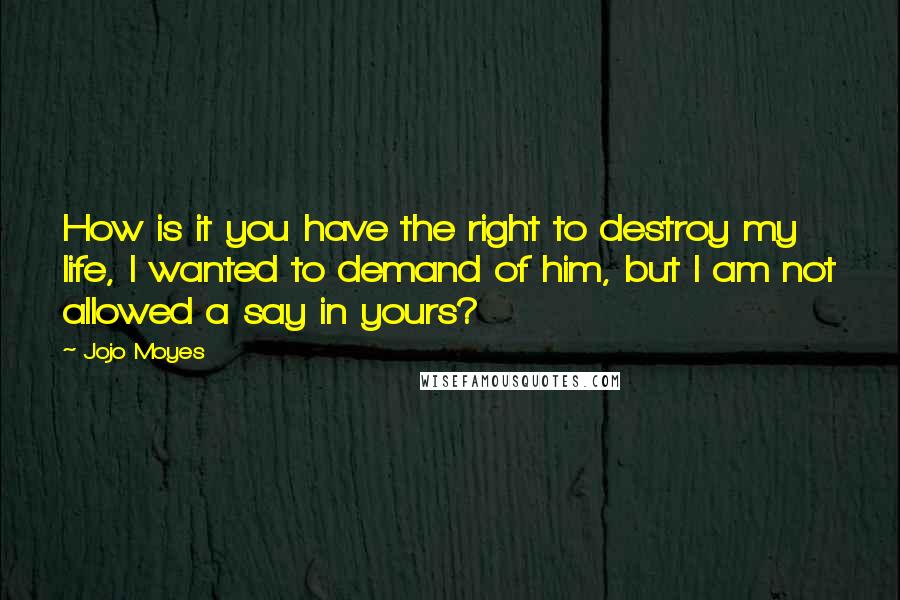 Jojo Moyes Quotes: How is it you have the right to destroy my life, I wanted to demand of him, but I am not allowed a say in yours?