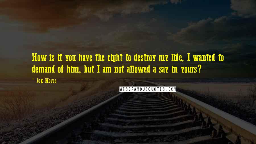 Jojo Moyes Quotes: How is it you have the right to destroy my life, I wanted to demand of him, but I am not allowed a say in yours?