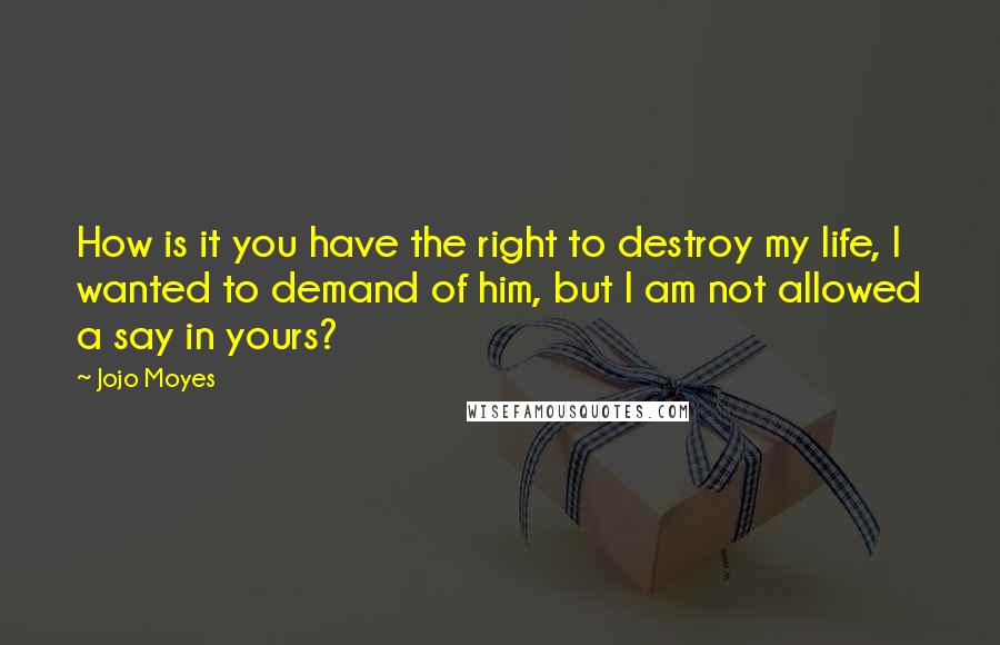 Jojo Moyes Quotes: How is it you have the right to destroy my life, I wanted to demand of him, but I am not allowed a say in yours?