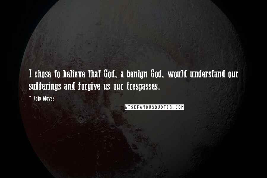 Jojo Moyes Quotes: I chose to believe that God, a benign God, would understand our sufferings and forgive us our trespasses.