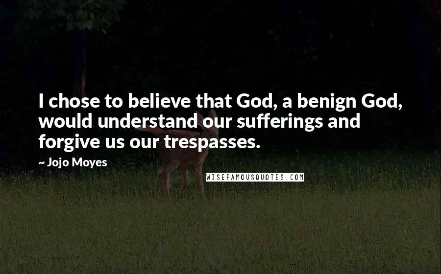Jojo Moyes Quotes: I chose to believe that God, a benign God, would understand our sufferings and forgive us our trespasses.