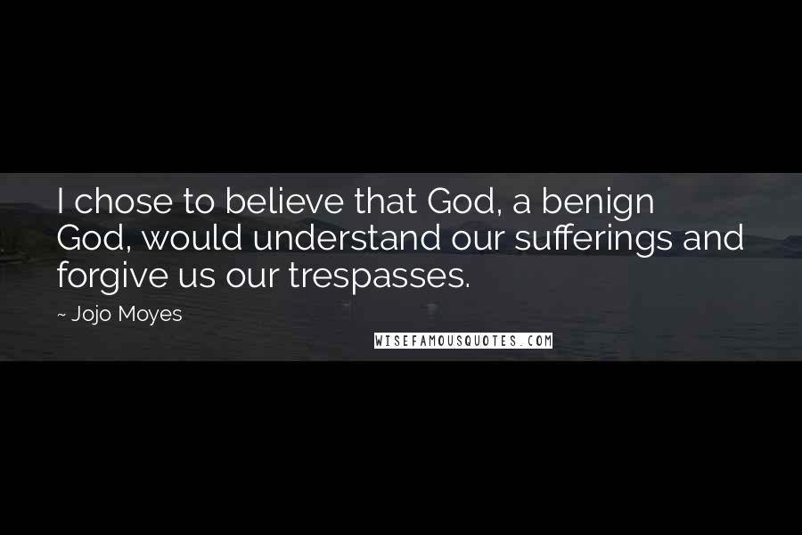 Jojo Moyes Quotes: I chose to believe that God, a benign God, would understand our sufferings and forgive us our trespasses.