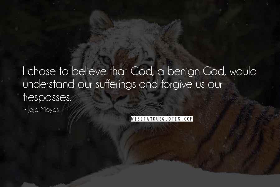 Jojo Moyes Quotes: I chose to believe that God, a benign God, would understand our sufferings and forgive us our trespasses.