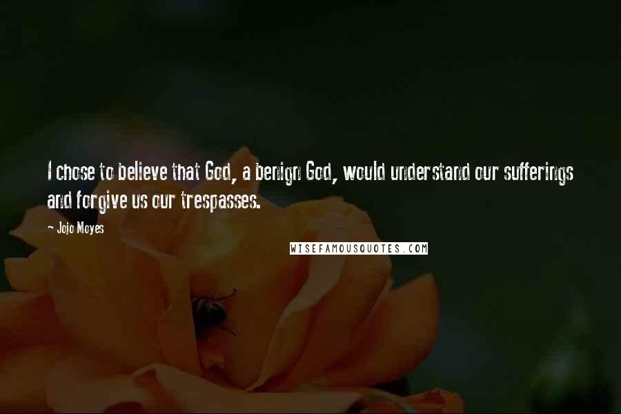Jojo Moyes Quotes: I chose to believe that God, a benign God, would understand our sufferings and forgive us our trespasses.