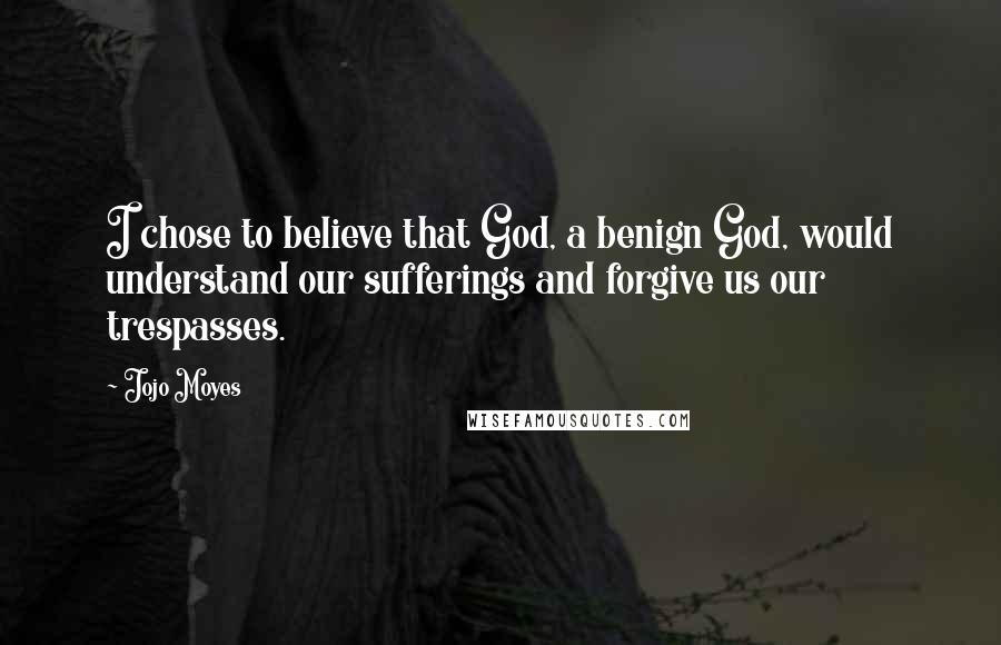 Jojo Moyes Quotes: I chose to believe that God, a benign God, would understand our sufferings and forgive us our trespasses.