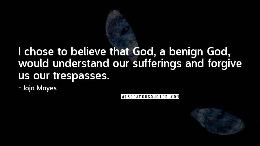Jojo Moyes Quotes: I chose to believe that God, a benign God, would understand our sufferings and forgive us our trespasses.