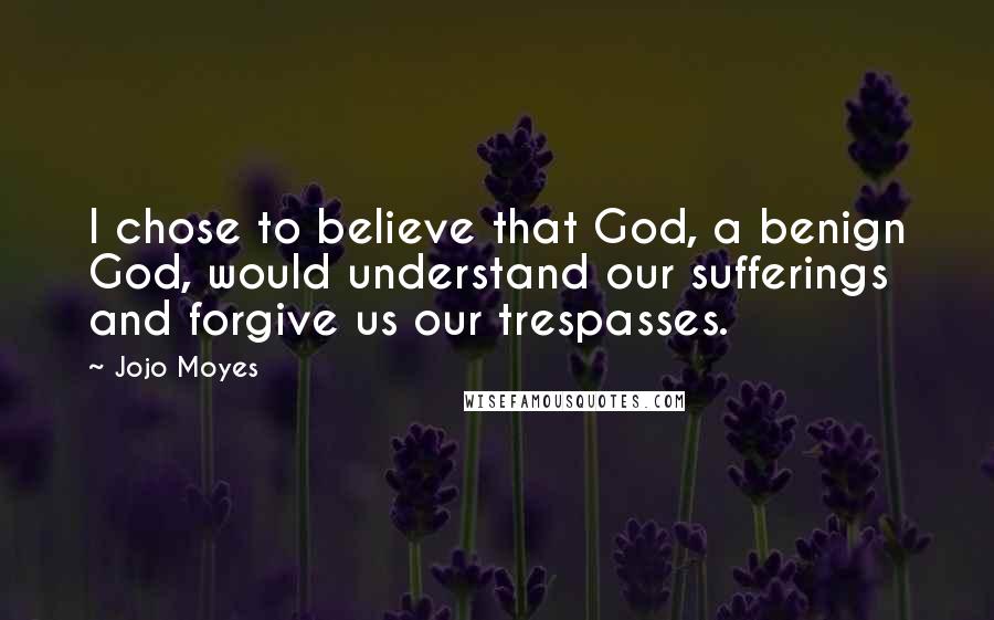 Jojo Moyes Quotes: I chose to believe that God, a benign God, would understand our sufferings and forgive us our trespasses.