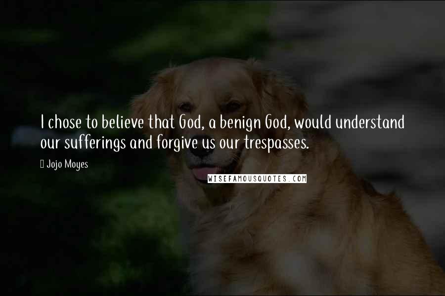 Jojo Moyes Quotes: I chose to believe that God, a benign God, would understand our sufferings and forgive us our trespasses.