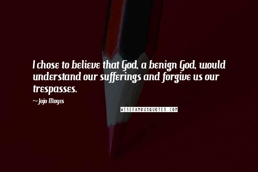 Jojo Moyes Quotes: I chose to believe that God, a benign God, would understand our sufferings and forgive us our trespasses.