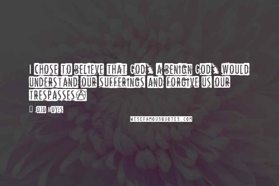 Jojo Moyes Quotes: I chose to believe that God, a benign God, would understand our sufferings and forgive us our trespasses.