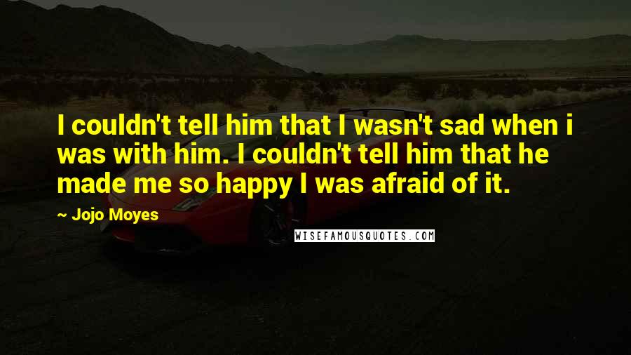 Jojo Moyes Quotes: I couldn't tell him that I wasn't sad when i was with him. I couldn't tell him that he made me so happy I was afraid of it.