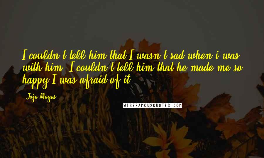 Jojo Moyes Quotes: I couldn't tell him that I wasn't sad when i was with him. I couldn't tell him that he made me so happy I was afraid of it.