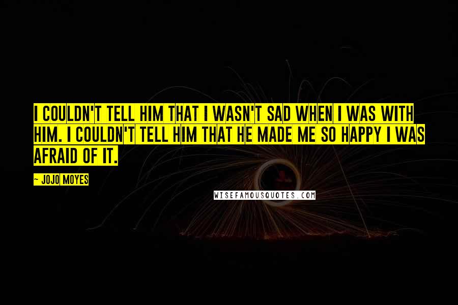 Jojo Moyes Quotes: I couldn't tell him that I wasn't sad when i was with him. I couldn't tell him that he made me so happy I was afraid of it.