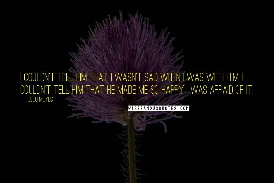 Jojo Moyes Quotes: I couldn't tell him that I wasn't sad when i was with him. I couldn't tell him that he made me so happy I was afraid of it.