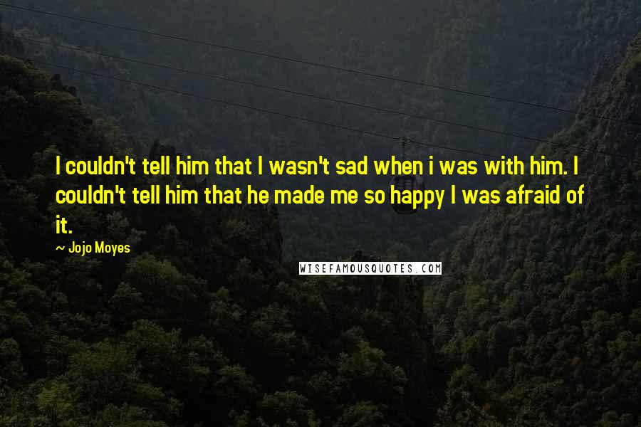 Jojo Moyes Quotes: I couldn't tell him that I wasn't sad when i was with him. I couldn't tell him that he made me so happy I was afraid of it.