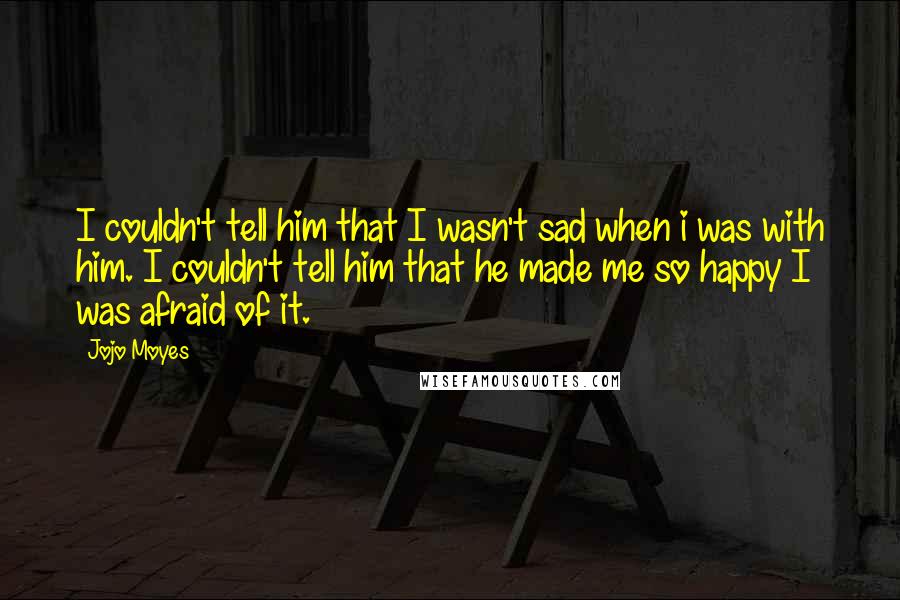 Jojo Moyes Quotes: I couldn't tell him that I wasn't sad when i was with him. I couldn't tell him that he made me so happy I was afraid of it.