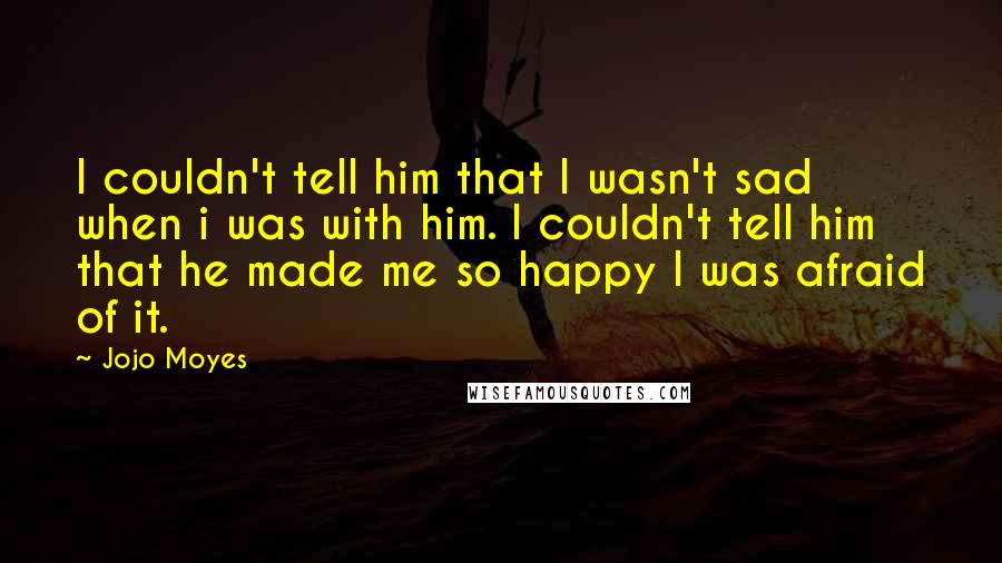 Jojo Moyes Quotes: I couldn't tell him that I wasn't sad when i was with him. I couldn't tell him that he made me so happy I was afraid of it.