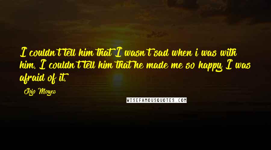 Jojo Moyes Quotes: I couldn't tell him that I wasn't sad when i was with him. I couldn't tell him that he made me so happy I was afraid of it.