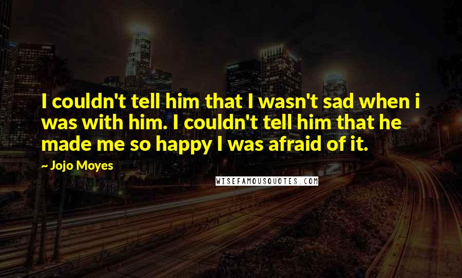 Jojo Moyes Quotes: I couldn't tell him that I wasn't sad when i was with him. I couldn't tell him that he made me so happy I was afraid of it.
