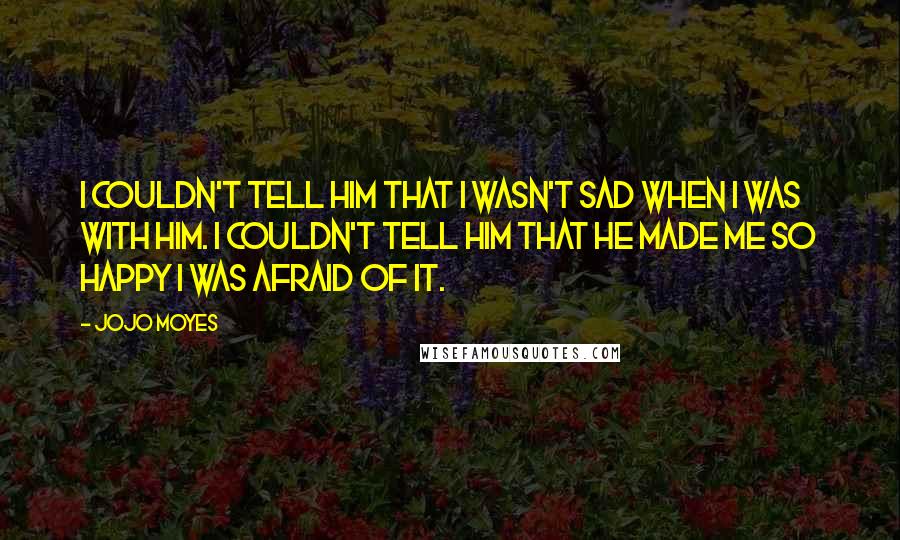 Jojo Moyes Quotes: I couldn't tell him that I wasn't sad when i was with him. I couldn't tell him that he made me so happy I was afraid of it.