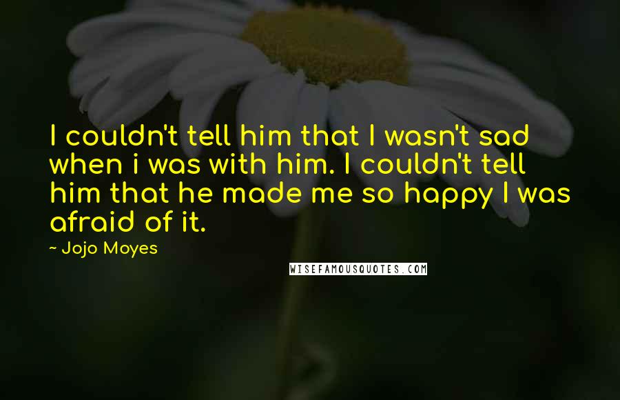 Jojo Moyes Quotes: I couldn't tell him that I wasn't sad when i was with him. I couldn't tell him that he made me so happy I was afraid of it.