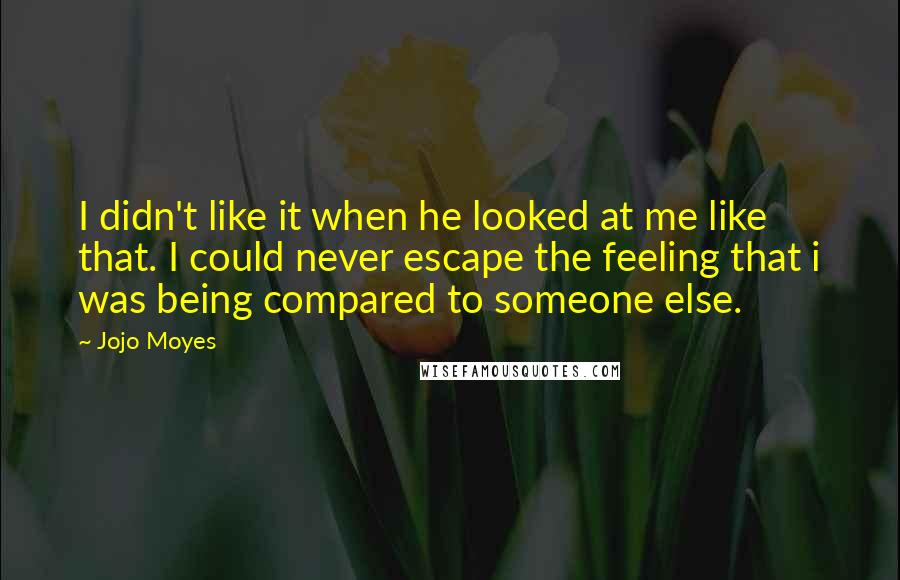 Jojo Moyes Quotes: I didn't like it when he looked at me like that. I could never escape the feeling that i was being compared to someone else.