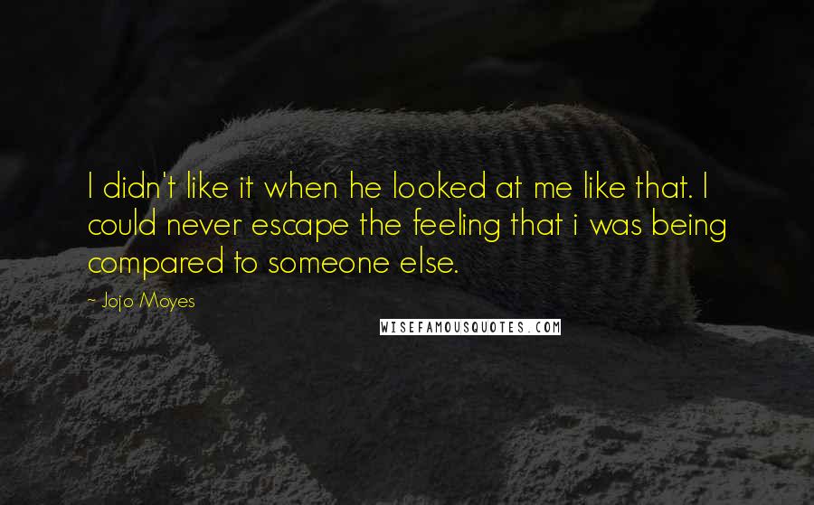 Jojo Moyes Quotes: I didn't like it when he looked at me like that. I could never escape the feeling that i was being compared to someone else.