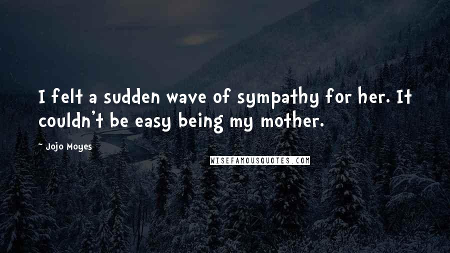 Jojo Moyes Quotes: I felt a sudden wave of sympathy for her. It couldn't be easy being my mother.