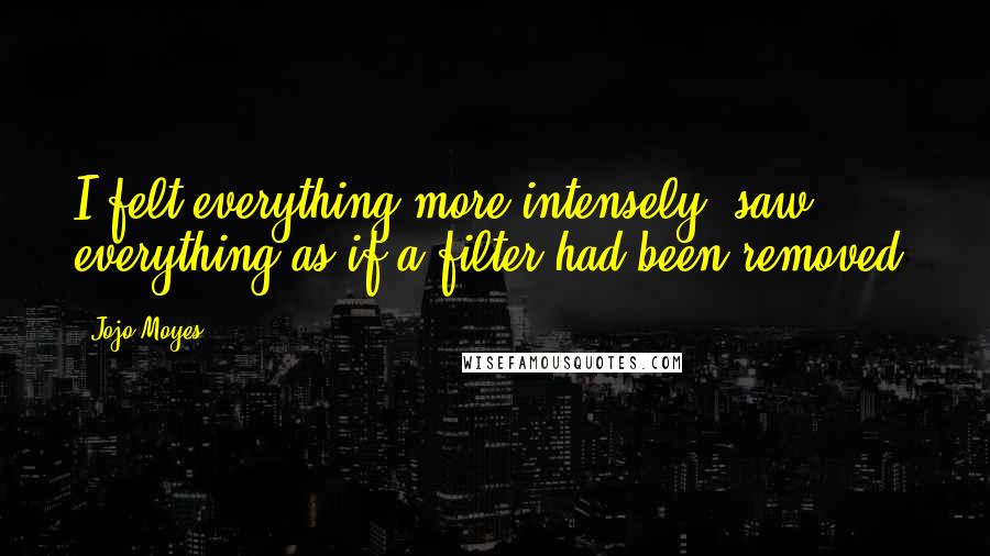 Jojo Moyes Quotes: I felt everything more intensely, saw everything as if a filter had been removed.