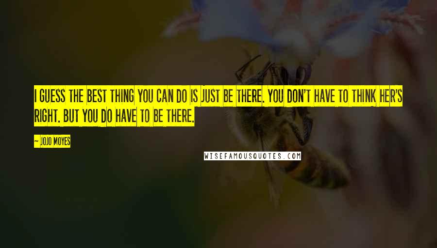 Jojo Moyes Quotes: I guess the best thing you can do is just be there. You don't have to think her's right. But you do have to be there.