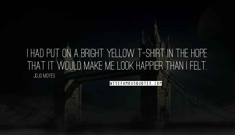Jojo Moyes Quotes: I had put on a bright yellow T-shirt in the hope that it would make me look happier than I felt.