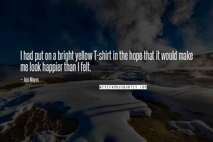 Jojo Moyes Quotes: I had put on a bright yellow T-shirt in the hope that it would make me look happier than I felt.