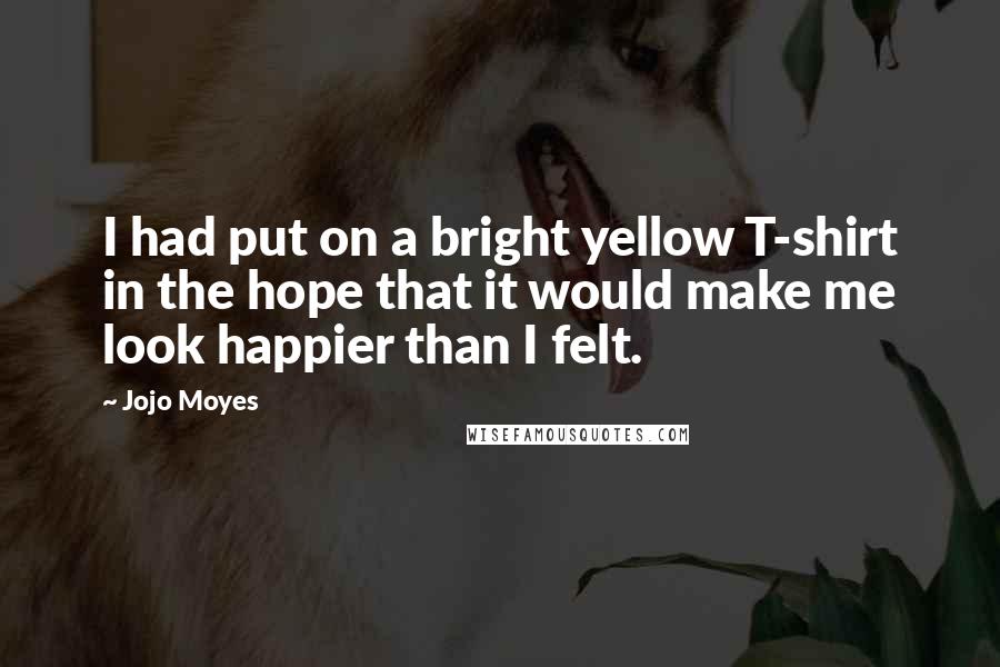 Jojo Moyes Quotes: I had put on a bright yellow T-shirt in the hope that it would make me look happier than I felt.