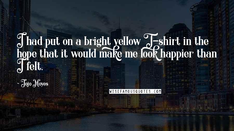 Jojo Moyes Quotes: I had put on a bright yellow T-shirt in the hope that it would make me look happier than I felt.