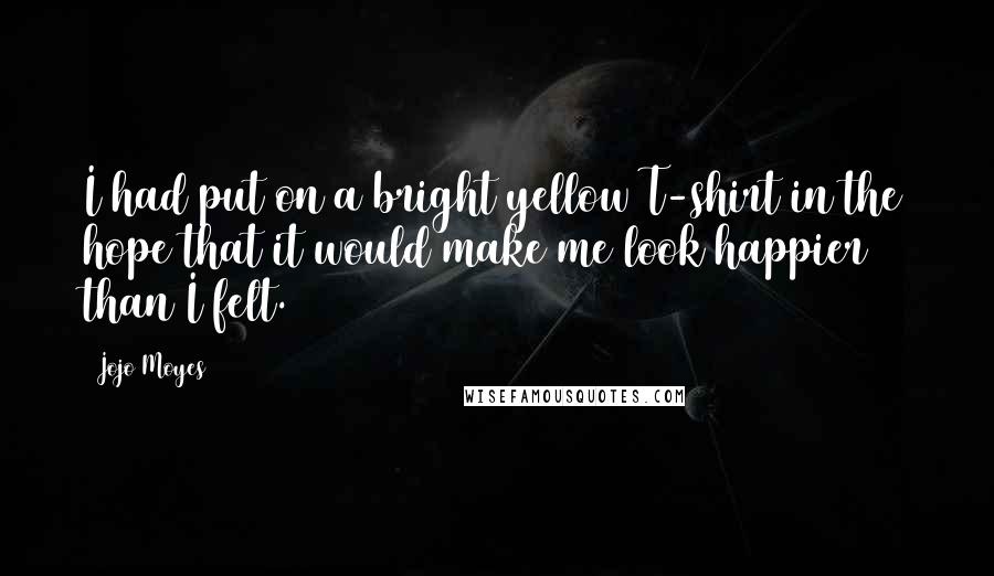 Jojo Moyes Quotes: I had put on a bright yellow T-shirt in the hope that it would make me look happier than I felt.