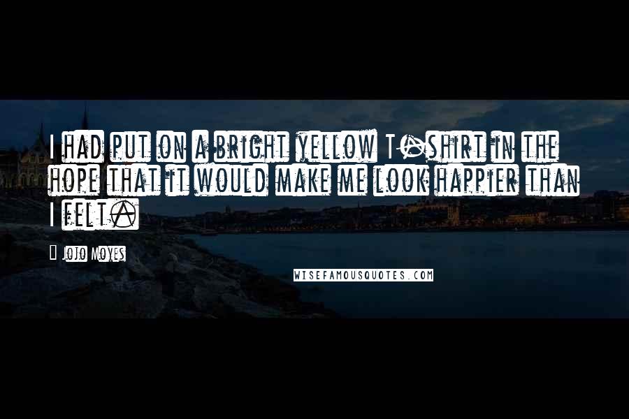 Jojo Moyes Quotes: I had put on a bright yellow T-shirt in the hope that it would make me look happier than I felt.