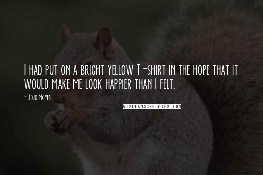 Jojo Moyes Quotes: I had put on a bright yellow T-shirt in the hope that it would make me look happier than I felt.