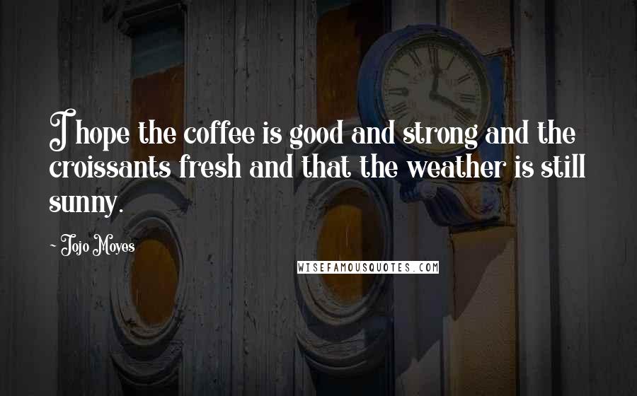 Jojo Moyes Quotes: I hope the coffee is good and strong and the croissants fresh and that the weather is still sunny.