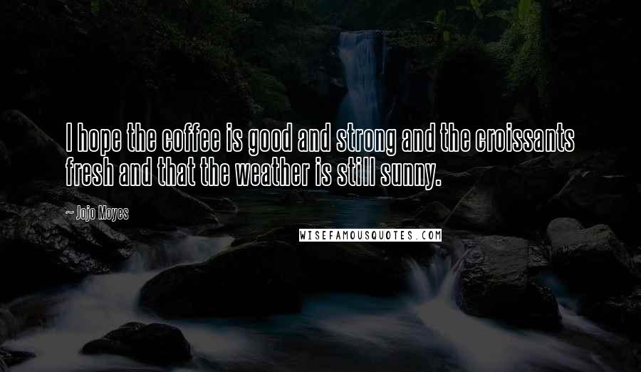 Jojo Moyes Quotes: I hope the coffee is good and strong and the croissants fresh and that the weather is still sunny.