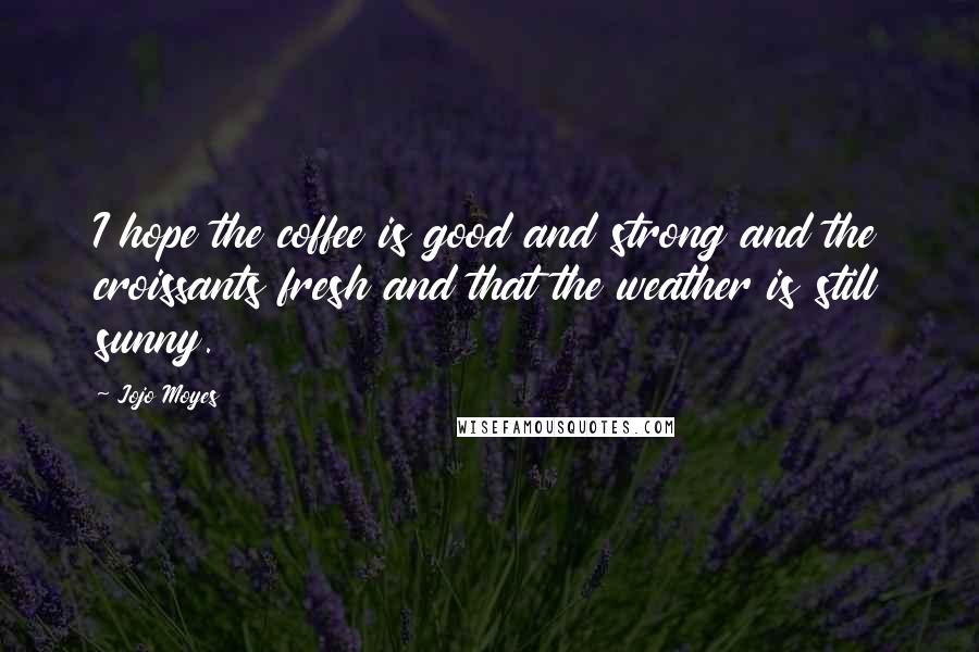 Jojo Moyes Quotes: I hope the coffee is good and strong and the croissants fresh and that the weather is still sunny.