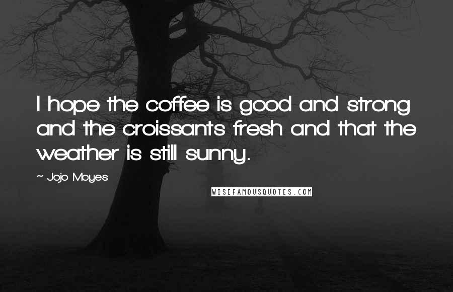 Jojo Moyes Quotes: I hope the coffee is good and strong and the croissants fresh and that the weather is still sunny.